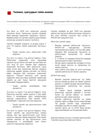 2020 оны Телевиз Үзэлтийн Судалгааны тайлан
27
Телевиз, сувгуудын тойм анализ
Instar Analytics програмын бүх боломжид тулгуурлан тодорхой сувгуудын 2020 оны нарийвчилсан зарим
үзүүлэлтүүд
Энэ бүлэг нь 2018 оны тайлангаас шинээр
нэмэгдсэн билээ. Тайлангаар сувгийн профайл
буюу ерөнхий мэдээллийг харуулахыг зорьсон.
Өөрөөр хэлбэл нэг сувгийн мэдээлэл дээр төвлөрч
анализ дүн шинжилгээ хийсэн гэж болно.
Сувгийн профайл мэдээлэл нь дотроо үндсэн 3
хэсэг 10 үзүүлэлт бүхий мэдээллийг багтаасан.
Үүнд:
- Тухайн сувгийн үзэгч, рейтингийн тойм
мэдээлэл
Энэ хэсэг нь үндсэн 3 үр дүнгээс бүрдэнэ. Үүнд:
Рейтингийн мэдээллийг олон нөхцөлөөр
задалсан үр дүн болон үзэгчийн зан үйл буюу аль
цагт илүү их үзэгч төвлөрч буйг харуулсан
мэдээллийг багтаасан. Мөн рейтингээс гадна
харах ёстой өөр үзүүлэлтүүд байгааг харуулах
зорилгоор өдрийн дундаж үзэгчийн тоо болон
өдөрт зарцуулж буй хугацааны мэдээллийг
оруулсан. Үзүүлэлт болгоныг нийт сувгаас
хэддүгээрт яваа ранк буюу эрэмбийг оруулснаар
өөрийн үр дүнг бусад сувагтай харьцуулах
боломжийг бүрдүүлж байна.
- Тухайн сувгийн хөтөлбөрийн тойм
шинжилгээ
Энэ хэсэг нь үндсэн 3 үр дүнгээс бүрдэнэ. Үүнд:
Рейтингэд хамгийн нөлөө үзүүлсэн 5 дэд төрөл
болон 5 хөтөлбөрийн эрэлт нийлүүлэлтийн
харьцааг тодорхойлсон. Мөн жилийн ТОП5
хөтөлбөрийг 1 удаагийн үзэлтээр харууллаа.
- Тухайн сувгийн зар сурталчилгааны тойм
шинжилгээ
Энэ хэсэг нь үндсэн 4 үр дүнгээс бүрдэнэ. Үүнд:
Тухайн сувгийн зар сурталчилгааны хэмжээ
сараар, мөн зар сурталчилгааны үзэлт болон
цацалтын харьцааг сараар харууллаа. Мөн тухайн
сувгийн хамгийн их зар сурталчилгаа татан
төвлөрүүлсэн 5 хөтөлбөрийг үзэлт болон
цацалтын харьцаагаар харуулсан.
Сувгийн профайл үр дүнг 2020 оны ерөнхий
рейтингээр тэргүүлсэн Movie box дахин тэргүүлсэн
бол олон нийтийн статустай гэдэг утгаар нь
МҮОНТ-ийн хувьд бэлтгэлээ.
Movie box сувгийн хувьд:
- Жилийн ерөнхий рейтингээр тэргүүлсэн.
МҮОНТ-тэй харьцуулахад үзэгчийн
хүртээмжээр бага хэдий ч нэг үзэгчийн өдөрт
зарцуулж буй хугацаагаар тэргүүлсэн нь
рейтингээрээ тэргүүлэхэд гол нөлөөг
үзүүллээ.
- 5, 11 болон 12 саруудаас бусад бүх саруудад
ерөнхий рейтингээрээ тэргүүлжээ.
- Цагаар задлан харахад бүх цагуудад тогтмол
эхний гуравт жагссан нь тэргүүлэхэд гол
нөлөөг үзүүлсэн.
- Уран сайхны кино буюу нэг ангит кинонууд
сувгийн рейтингэд гол нөлөөг үзүүлжээ.
МҮОНТ-ийн хувьд:
- Жилийн ерөнхий рейтингээр 3-р байрт
жагссан бөгөөд үр дүнд гол нөлөөг үзүүлсэн
үзүүлэлт нь өдрийн дундаж хүртээмж байлаа.
Хүртээмжийн үзүүлэлтээр бүх сувгийн
тэргүүлсэн.
- 11 сараас бусад саруудад ерөнхий
рейтингээр тэргүүлж чадаагүй ч тогтмол
эхний 5-д жагсаж байсан нь жилийн
рейтингэд сайн нөлөө үзүүлжээ.
- Сувгийн рейтингэд хамгийн их нөлөө
үзүүлдэг төрөл нь Өдөр тутмын мэдээ бөгөөд
тэр дундаа Цагийн хүрд мэдээллийн
хөтөлбөр хамгийн их нөлөөг үзүүлжээ.
- Сувгийн оргил цаг нь 20-22 буюу Цагийн
хүрд хөтөлбөрийн цагтай давхцаж байна.
Ерөнхий тайланд тусгасан 2 сувгийн хувьд сүүлийн
3 жилийн үр дүнгүүд ойролцоо байна.
 