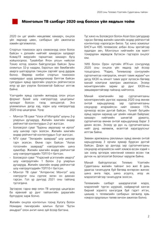 2020 оны Телевиз Үзэлтийн Судалгааны тайлан
2
Монголын ТВ салбарт 2020 онд болсон үйл явдлын тойм
2020 он цаг үеийн нөхцөлөөс хамаарч, онцлох
үйл явдлаар цөөн, салбарын үйл ажиллагаа
хэвийн үргэлжиллээ.
Спортын томоохон арга хэмжээнүүд олон болох
байсан ч дэлхийн нийтийг хамарсан халдварт
Ковид19 вирусийн тархалтаас хамаарч бүгд
хойшлогдлоо. Тухайлбал Япон улсын нийслэл
Токио хотод зохион байгуулагдах байсан Зуны
олимпын 32-р наадам, Европын хөл бөмбөгийн
аварга шалгаруулах тэмцээн зэргийг үүнд дурдаж
болно. Өөрөөр хэлбэл спортын томоохон
наадмуудыг шууд дамжуулахаар бэлтгэж байсан
сувгуудын хувьд одоогийн үзүүлсэн рейтингээсээ
илүү үр дүн үзүүлэх боломжтой байсныг илтгэж
байна.
Үзэгчдийн хувьд сүүлийн жилүүдэд олон улсын
формат бүхий шоу нэвтрүүлгүүд цацагдахыг
хүлээдэг болсон гэхэд хилсдэхгүй. Энэ
уламжлалын дагуу хэд, хэдэн шоу нэвтрүүлгүүд
2020 онд цацагдлаа. Үүнд:
- Монгол ТВ суваг “Voice of Mongolia” шоуны 2-р
улирлын дугаарууд. Жилийн хамгийн өндөр
рейтингтэй контентуудын 2-рт жагссан.
- Боловсрол суваг “Бурхны авралаар чи ирлээ”
шоу шинээр гарч эхэлсэн. Жилийн хамгийн
өндөр рейтингтэй контентуудын 5-рт жагссан.
- NTV суваг “Эхнэрийн заавраар” шоу шинээр
гарч эхэлсэн. Өмнө гарч байсан “Ахлах
тогоочийн заавраар” нэвтрүүлгийн шинэ
хувилбар. Жилийн хамгийн өндөр рейтингтэй
шоу нэвтрүүлгүүдийн ТОП10-т багтсан.
- Боловсрол суваг “Үндэсний үсэглэлийн аварга”
шоу нэвтрүүлгийн 1 болон 2-р улирлын
дугаарууд. Жилийн хамгийн өндөр рейтингтэй
шоу нэвтрүүлгүүдийн ТОП10-т багтсан.
- Монгол ТВ суваг “Аппрентис Монгол” шоу
нэвтрүүлэг оны сүүлээс эхлэн он дамнан
гарсан. Гол үр дүнгүүд 2021 оны тайланд
тусгагдана.
Эдгээрээс гадна өөр олон ТВ шоунууд цацагдсан
ба ерөнхий үр дүнг тайлангийн дараагийн
бүлгүүдээс харж болно.
Жилийн онцлох контентын тоонд Хүлэгү болон
Номадиа пикчерсийн хамтын бүтээл “Бүтэн
амьдрал” олон ангит кино зүй ёсоор багтана.
Тус кино нь Боловсрол болон Asian box сувгуудаар
гарсан бөгөөд жилийн хамгийн өндөр рейтингтэй
контентоор нэрлэгдсэн билээ. Тус кино зохиолыг
БНСУ-ын KBS телевизээс албан ёсны эрхтэйгээр
худалдан авч, Монголын нийгмийн хэв маягт
тохируулан хөрвүүлж бүтээсэн гэдгээрээ онцлог
юм.
УИХ болон Орон нутгийн ИТХ-ын сонгуулиуд
2020 оны онцлох үйл явдалд зүй ёсоор
тооцогдоно. “Радио, Телевизээр сонгуулийн
сурталчилгаа нэвтрүүлэх, хяналт тавих журам”-ын
дагуу ХХЗХ нь хяналт тавих үүрэг хүлээсэн бөгөөд
манай компани хамтран ажилласан. Энэхүү
мониторингийн зарим үр дүнг ХХЗХ-ны
зөвшөөрөлтэйгөөр тайланд нийтэллээ.
Манай компанийн зар сурталчилгааны
мониторингийн дүнгээс харахад 2020 онд өмнөх
онтой харьцуулахад зар сурталчилгааны
секундээр илэрхийлсэн нийт хэмжээ 15%
орчмоор өссөн дүнтэй байсан. Үүнийг бүтцийн
хувьд задлан харахад цаг үеийн нөхцөл байдлаас
хамаарч нийгмийн шинжтэй уриалга,
сурталчилгаа өмнөх онтой харьцуулахад бараг 3
дахин өссөн. Энэхүү үр дүн нь сурталчилгааны
нийт дүнд нөлөөлж, өсөлттэй харагдуулсныг
илтгэж байна.
Зөвхөн арилжааны рекламын хувьд өмнөх онтой
харьцуулахад 3 орчим хувиар буурсан дүнтэй
байсан. Дээрх үр дүнгүүд зар сурталчилгааны
секундээр илэрхийлсэн нийт хэмжээ өссөн хэдий ч
зах зээлд эргэлдэх мөнгөний хэмжээ өссөн гэж
дүгнэх нь эргэлзээтэй болохыг харуулж байна.
Манай байгууллагаас Телевиз Үзэлтийн
Судалгааны жилийн тайланг энэ жил 8 дахь
удаагаа танилцуулж буй бөгөөд өнгөрсөн жилээс
шинэ өнгө төрх, шинэ агуулга, илүү их
мэдээлэлтэйгээр танилцуулж эхэлсэн.
Телевизийн салбарт шаардлагатай мэдээ,
мэдээллийг түргэн шуурхай, найдвартай хангах
бидний зорилго хангагдаж буй гэдэгт итгэн,
цаашид ч телевизийн салбарын хөгжилд хувь
нэмрээ оруулахын төлөө хичээн ажиллах болно.
 