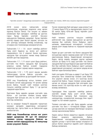 2020 оны Телевиз Үзэлтийн Судалгааны тайлан
3
Үзэгчийн зан төлөв
“Цагийн анализ” модулиар шинжилгээ хийж, үзэгчийн зан төлөв, 2020 оны онцлох өөрчлөлтүүдийг
тодорхойлов.
2018 оноос эхлэн тайлангийн загвар
шинэчлэгдэж, агуулагдах мэдээлэл илүү өргөн
хүрээнд болсон билээ. Гол онцлог нь зөвхөн
хэмжигдэж буй сувгуудын нийлбэр үр дүнгээс
гадна бусад төрлийн үзэлтийг багцлан
харьцуулсан байдлаар харуулдаг. Бусад төрлийн
үзэлтэд гадаад суваг болон ухрааж, зогсоох гэх
мэт үзэлтүүд хамаарах бөгөөд онлайнаар, гар
утсаараа үзэх тохиолдлууд хамаарахгүй юм.
Тайлангийн 1.1 – 1.6 хэсэгт нийлбэр рейтинг
буюу үзэлт буурсан уу, өссөн үү?, рейтинг
тодорхойлогч гол 2 үзүүлэлт болох хүртээмж,
зарцуулж буй хугацааны нөлөө ямар байсныг
жилийн дүнгээр харууллаа.
Тайлангийн 1.7 - 1.11 хэсэгт үзэлт буюу рейтинг,
үзэгчийн тоо болон зарцуулж буй хугацаанд
улирлын нөлөө байгаа эсэхийг тодруулах
зорилгоор үр дүнг сараар задлан харууллаа.
Тайлангийн 1.12 – 1.19 хэсэгт өмнөх жилийн
тайлангуудад тусгаж байсан үзэгчийн зан
төлөвийг тодорхойлох үр дүнгүүдийг багтаасан.
2020 онд Улаанбаатар хотын телевиз үзэлт
өнгөрсөн онтой харьцуулахад 14 орчим хувиар
өссөн байна. Үүнийг нийт телевиз үзэлтээс
тооцсон нийлбэр рейтинг буюу 1.1 үр дүнгээс
тодорхой харж болно.
Хүртээмж буюу өдрийн дундаж үзэгчийн хувь
болон нэг үзэгчийн телевиз үзэхэд өдөрт
зарцуулж буй хугацаа аль аль нь нийт үзэлтийн
өсөлтөд нөлөөлжээ.
Энэ нь халдварт Ковид19 вирусийн тархалтаас
хамаарч иргэдийн хөдөлгөөнд хязгаарлалт
хийснээр гэр, гэртээ байх нь их байсантай шууд
холбоотой юм.
2020 онд Улаанбаатар хотын нэг үзэгч
өдөрт дунджаар 05 цаг 43 минутыг
телевиз үзэхэд зарцуулж байсан нь
өмнөх онтой харьцуулахад 42 минутаар
өссөн үзүүлэлт байна.
Үүнээс хэмжигдэж буй сувгуудыг шууд үзэхэд 3 цаг
17 минут буюу 57% нь зарцуулагдаж, үлдсэн 2 цаг
05 минут буюу 43%-ийг бусад төрлийн үзэлт
бүрдүүлж байна.
Нийт телевиз үзэлтээс тооцсон нийлбэр
рейтингийг сар, сараар харьцуулсан үр дүнгээс
харахад бүх нийтийн бэлэн байдлын зэрэгт
шилжиж, хөдөлгөөний хязгаарлалт тогтоосон
үеүдэд үзэлт өндөр байгаа нь тодорхой харагдаж
байна.
Харин үр дүнг үзэгчийн тоо болон зарцуулж буй
хугацаагаар задлан харахад дээрх зүй тогтол мөн
ажиглагдсаар байна. Хөдөлгөөний хязгаарлалт
буурч, иргэд хэвийн амьдрал руугаа шилжиж
эхэлсэн үе буюу 6-10 сард үзэгчийн тоо болон
зарцуулж буй хугацаа буурсан дүр зурагтай байгаа
бол бүх нийтийн бэлэн байдлын зэрэгт шилжиж,
хөдөлгөөний хязгаарлалт чангарсан үеүдэд өссөн
байгааг харж болохоор байна.
Нийт үзэгчдийн 29.8 хувь нь өдөрт 2 цаг буюу 120
минутаас бага хэмжээгээр телевиз үзэж байна.
Энэ үзүүлэлт өмнөх оноос 2.5 пунктээр өссөн
үзүүлэлттэй байна. Гэхдээ телевиз үзэхэд өдөр 6
цагаас их хугацаа зарцуулж буй үзэгчдийн хувь
өмнөх оноос 3.6 пунктээр өссөн нь нийт үр дүн
өсөхөд нөлөөлжээ.
Гарагуудаас Ням гарагийн нийлбэр рейтинг
хамгийн өндөр буюу үзэлт ихтэй байна.
Рейтингээрээ тэргүүлж буй томоохон шоу
нэвтрүүлгүүд, сонирхолтой кинонууд Ням гарагт
гардаг нь гол нөлөөг үзүүлсэн.
Телевиз үзэгчийн зан үйл буюу өдрийн цагаар
үзэгчийн тоо бага ч тогтвортой байдаг, оройн
цагаар хамгийн их төвлөрөл бий болдог хандлага
хэвээр хадгалагдсаар байна.
Харин ажлын болон амралтын өдрийн ялгаатай
байдаг хандлага өөрчлөгдсөн байна.
Хөдөлгөөний хязгаарлалттай холбоотойгоор
өдрийн цагаар ч гэртээ байх хүмүүс олширсон нь
ажлын болон амралтын өдрийн үзэлт ойролцоо
байхад нөлөөлжээ.
 