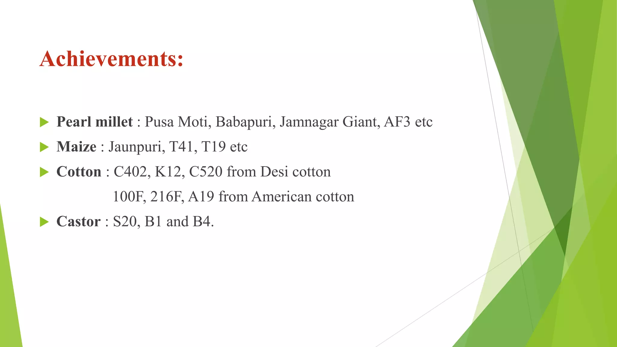 Achievements:
 Pearl millet : Pusa Moti, Babapuri, Jamnagar Giant, AF3 etc
 Maize : Jaunpuri, T41, T19 etc
 Cotton : C402, K12, C520 from Desi cotton
100F, 216F, A19 from American cotton
 Castor : S20, B1 and B4.
 