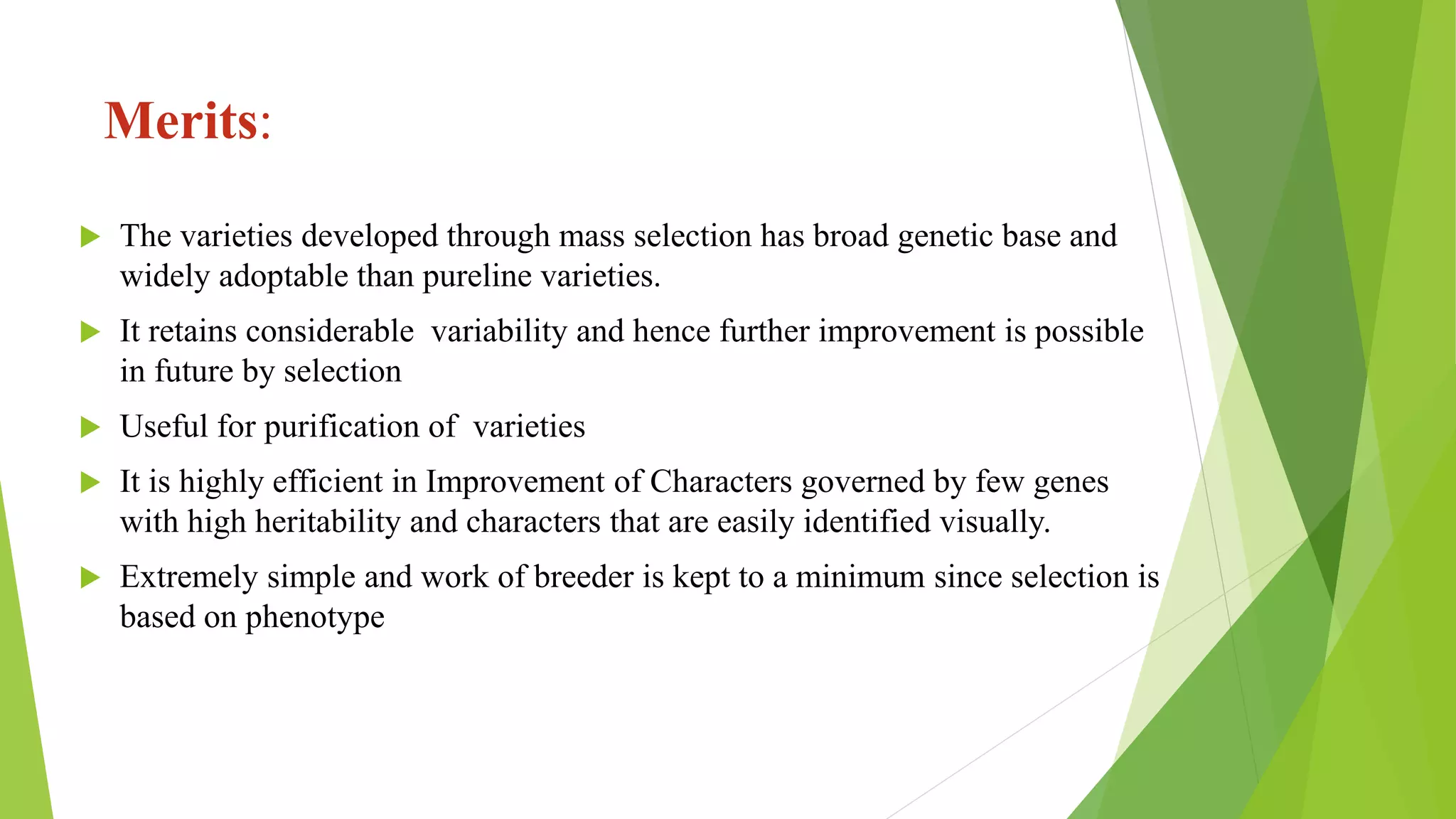 Merits:
 The varieties developed through mass selection has broad genetic base and
widely adoptable than pureline varieties.
 It retains considerable variability and hence further improvement is possible
in future by selection
 Useful for purification of varieties
 It is highly efficient in Improvement of Characters governed by few genes
with high heritability and characters that are easily identified visually.
 Extremely simple and work of breeder is kept to a minimum since selection is
based on phenotype
 