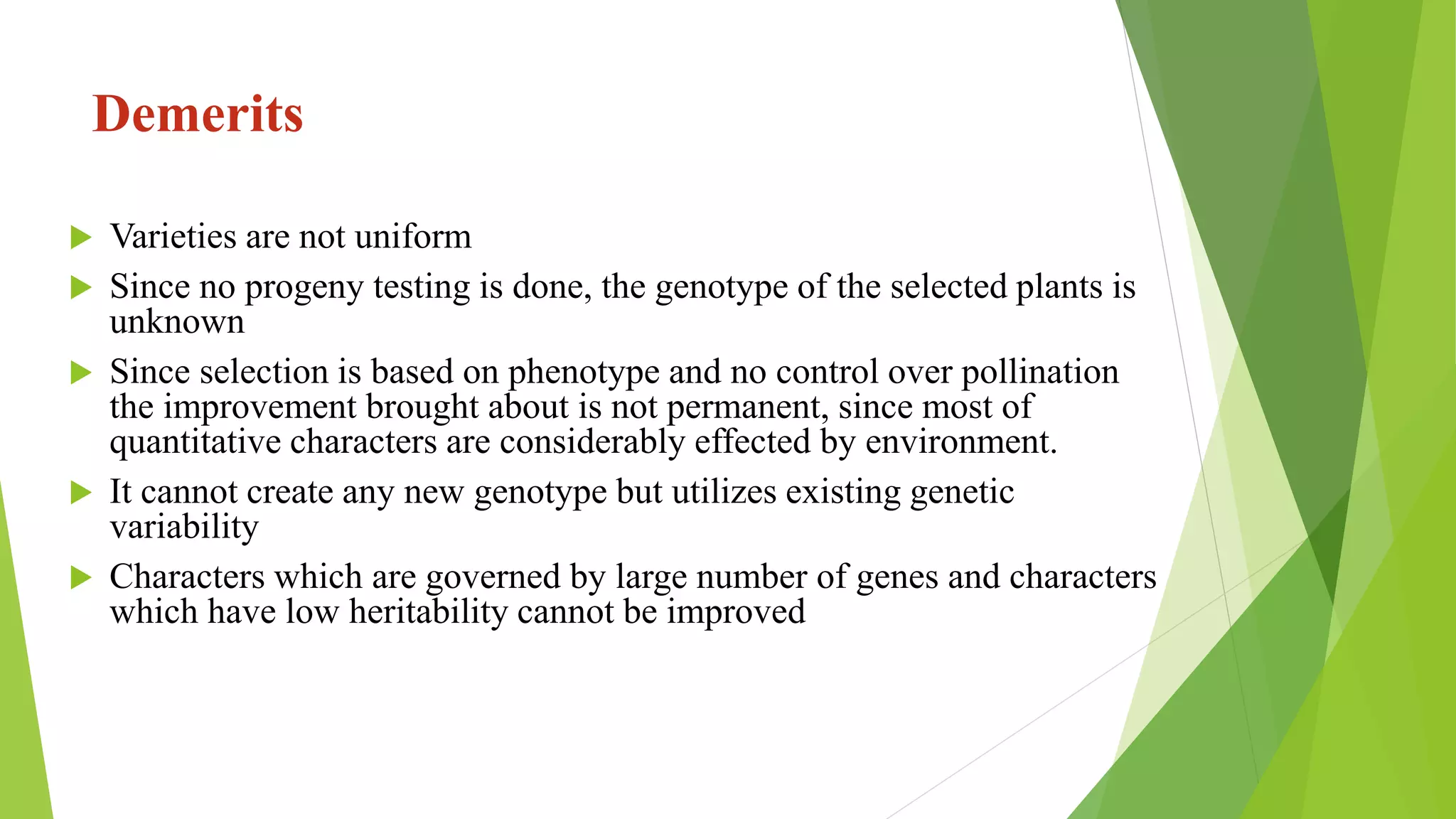 Demerits
 Varieties are not uniform
 Since no progeny testing is done, the genotype of the selected plants is
unknown
 Since selection is based on phenotype and no control over pollination
the improvement brought about is not permanent, since most of
quantitative characters are considerably effected by environment.
 It cannot create any new genotype but utilizes existing genetic
variability
 Characters which are governed by large number of genes and characters
which have low heritability cannot be improved
 