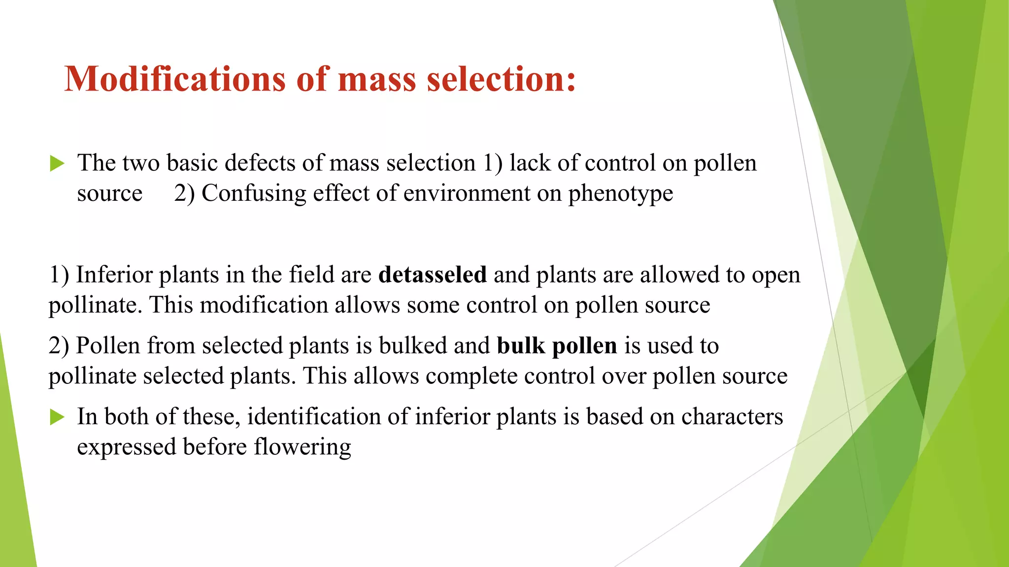 Modifications of mass selection:
 The two basic defects of mass selection 1) lack of control on pollen
source 2) Confusing effect of environment on phenotype
1) Inferior plants in the field are detasseled and plants are allowed to open
pollinate. This modification allows some control on pollen source
2) Pollen from selected plants is bulked and bulk pollen is used to
pollinate selected plants. This allows complete control over pollen source
 In both of these, identification of inferior plants is based on characters
expressed before flowering
 