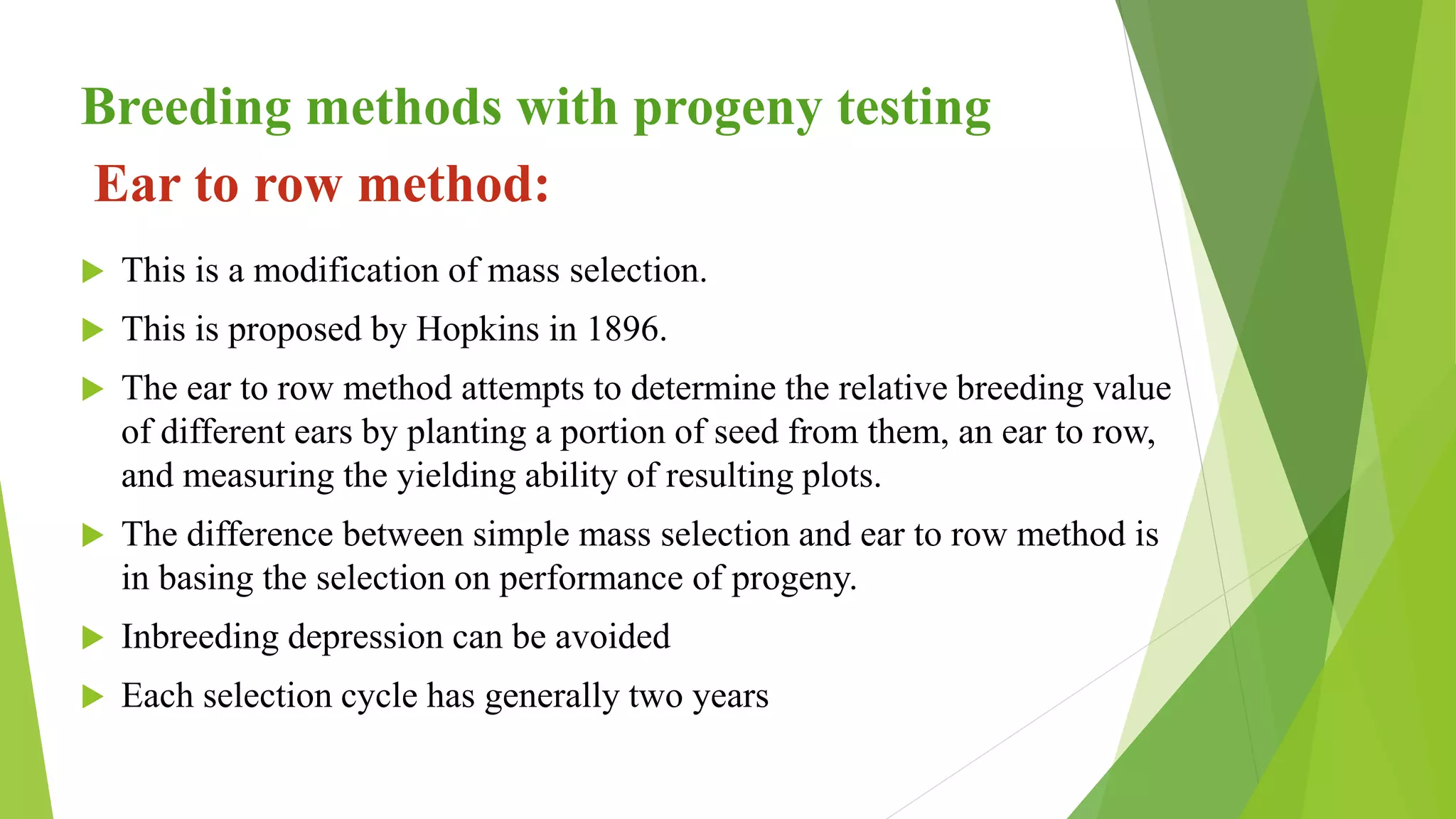Ear to row method:
 This is a modification of mass selection.
 This is proposed by Hopkins in 1896.
 The ear to row method attempts to determine the relative breeding value
of different ears by planting a portion of seed from them, an ear to row,
and measuring the yielding ability of resulting plots.
 The difference between simple mass selection and ear to row method is
in basing the selection on performance of progeny.
 Inbreeding depression can be avoided
 Each selection cycle has generally two years
Breeding methods with progeny testing
 