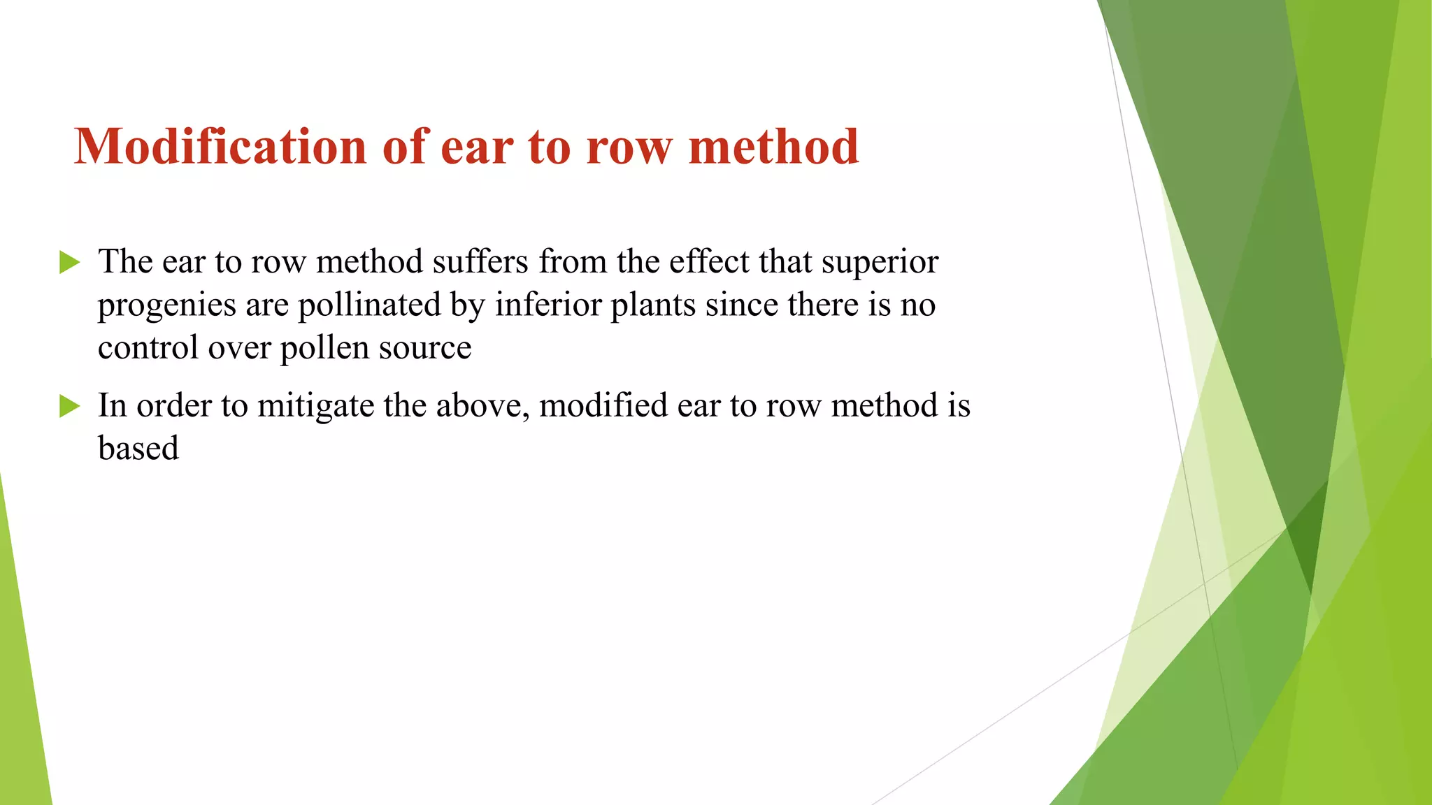 Modification of ear to row method
 The ear to row method suffers from the effect that superior
progenies are pollinated by inferior plants since there is no
control over pollen source
 In order to mitigate the above, modified ear to row method is
based
 