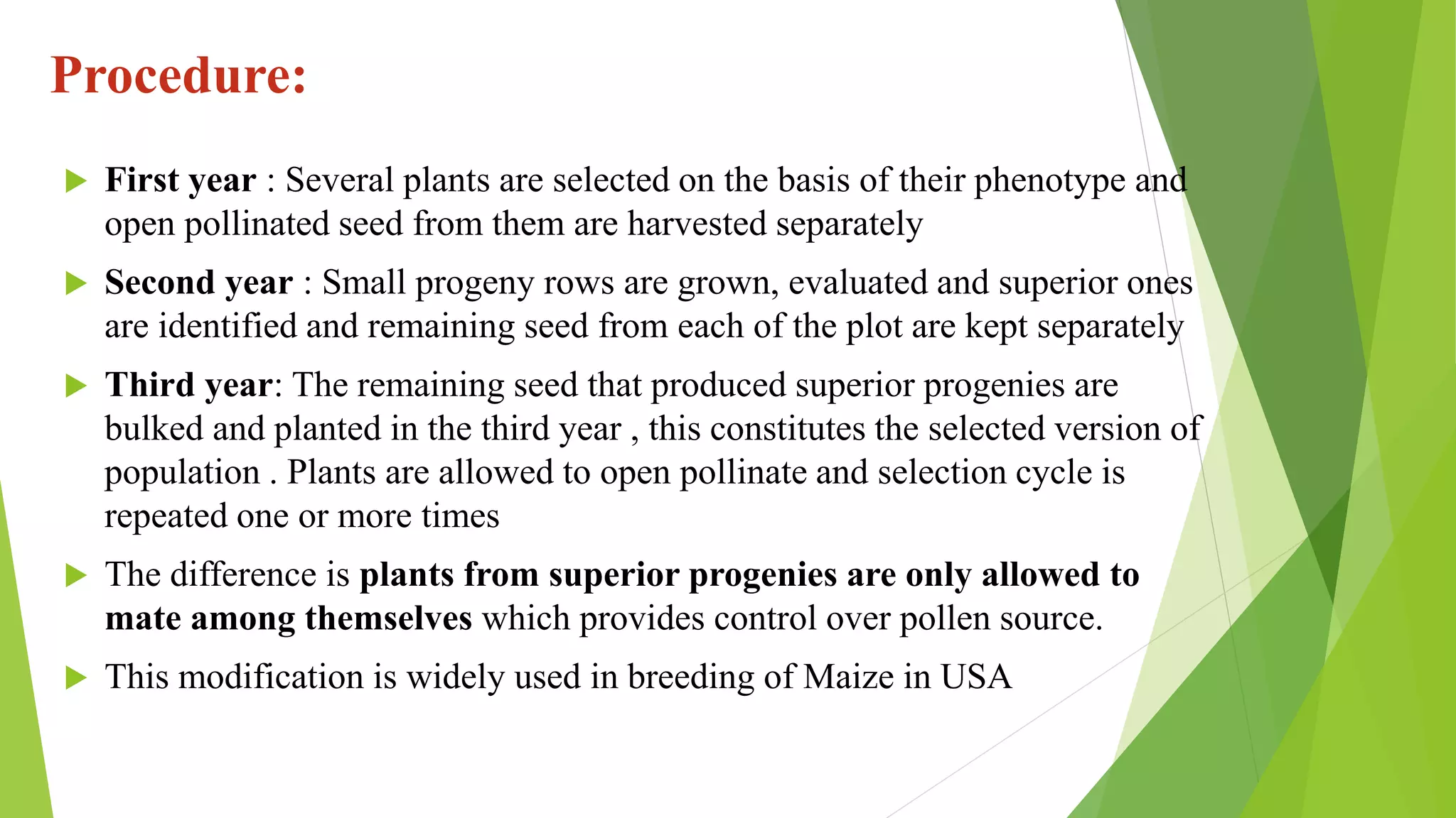 Procedure:
 First year : Several plants are selected on the basis of their phenotype and
open pollinated seed from them are harvested separately
 Second year : Small progeny rows are grown, evaluated and superior ones
are identified and remaining seed from each of the plot are kept separately
 Third year: The remaining seed that produced superior progenies are
bulked and planted in the third year , this constitutes the selected version of
population . Plants are allowed to open pollinate and selection cycle is
repeated one or more times
 The difference is plants from superior progenies are only allowed to
mate among themselves which provides control over pollen source.
 This modification is widely used in breeding of Maize in USA
 