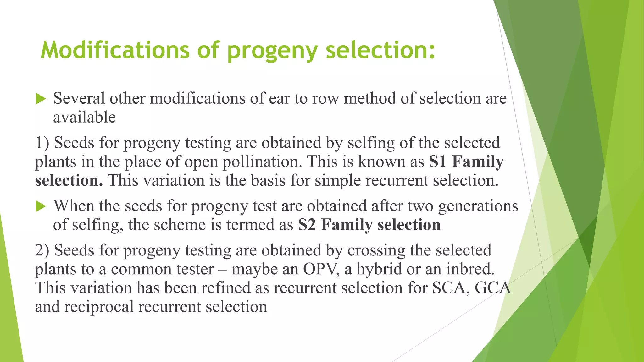 Modifications of progeny selection:
 Several other modifications of ear to row method of selection are
available
1) Seeds for progeny testing are obtained by selfing of the selected
plants in the place of open pollination. This is known as S1 Family
selection. This variation is the basis for simple recurrent selection.
 When the seeds for progeny test are obtained after two generations
of selfing, the scheme is termed as S2 Family selection
2) Seeds for progeny testing are obtained by crossing the selected
plants to a common tester – maybe an OPV, a hybrid or an inbred.
This variation has been refined as recurrent selection for SCA, GCA
and reciprocal recurrent selection
 