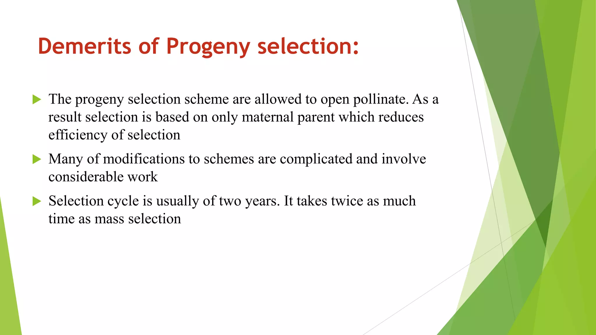 Demerits of Progeny selection:
 The progeny selection scheme are allowed to open pollinate. As a
result selection is based on only maternal parent which reduces
efficiency of selection
 Many of modifications to schemes are complicated and involve
considerable work
 Selection cycle is usually of two years. It takes twice as much
time as mass selection
 