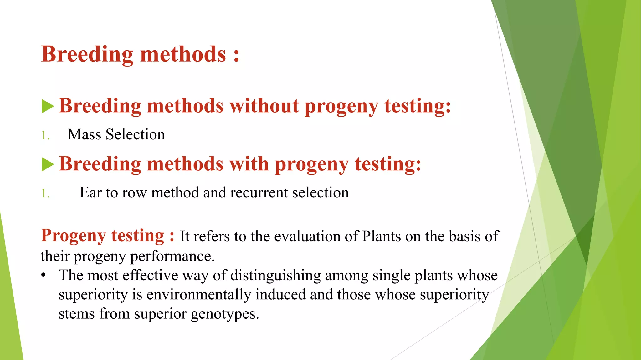 Breeding methods :
 Breeding methods without progeny testing:
1. Mass Selection
 Breeding methods with progeny testing:
1. Ear to row method and recurrent selection
Progeny testing : It refers to the evaluation of Plants on the basis of
their progeny performance.
• The most effective way of distinguishing among single plants whose
superiority is environmentally induced and those whose superiority
stems from superior genotypes.
 