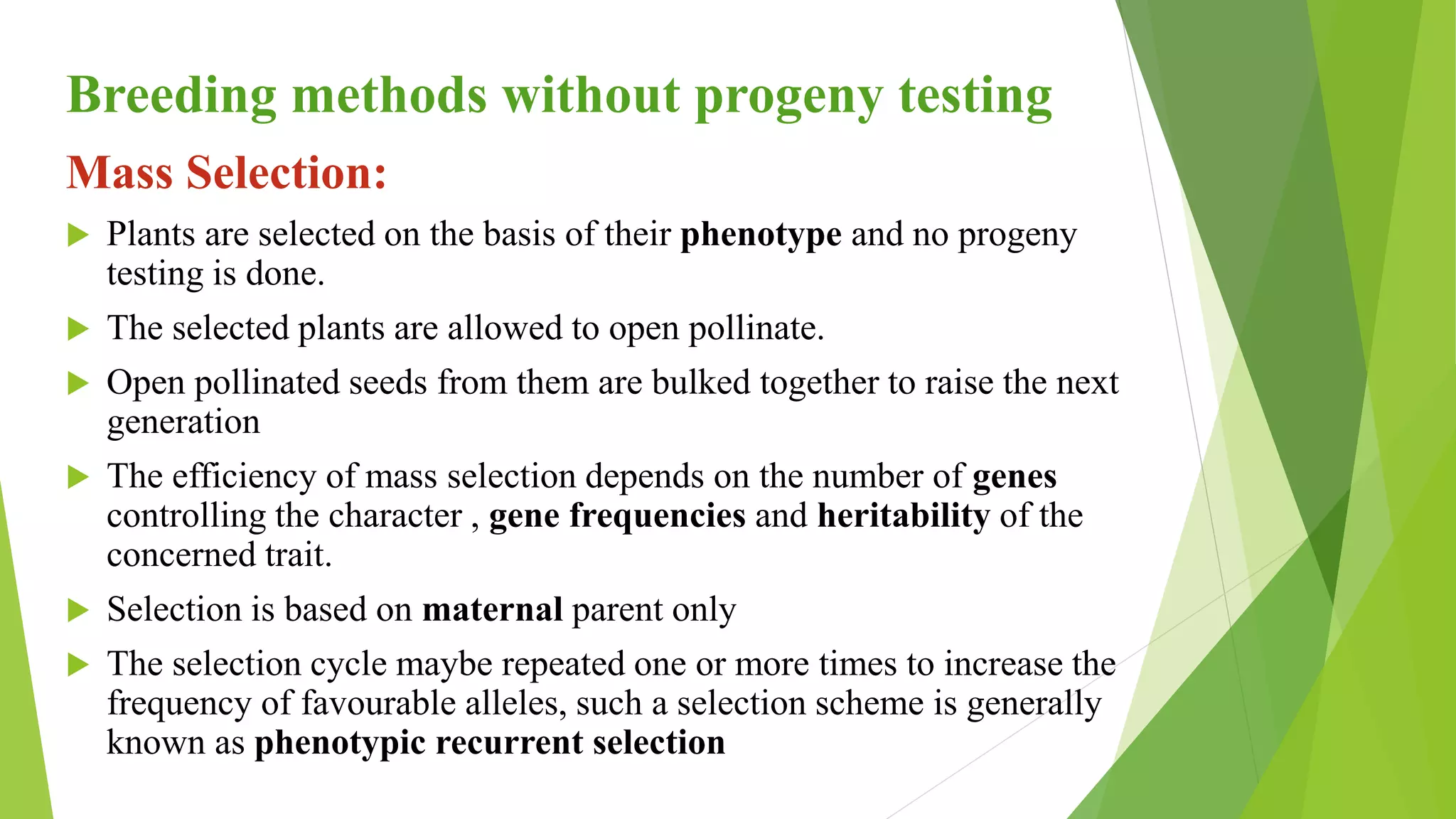 Breeding methods without progeny testing
Mass Selection:
 Plants are selected on the basis of their phenotype and no progeny
testing is done.
 The selected plants are allowed to open pollinate.
 Open pollinated seeds from them are bulked together to raise the next
generation
 The efficiency of mass selection depends on the number of genes
controlling the character , gene frequencies and heritability of the
concerned trait.
 Selection is based on maternal parent only
 The selection cycle maybe repeated one or more times to increase the
frequency of favourable alleles, such a selection scheme is generally
known as phenotypic recurrent selection
 