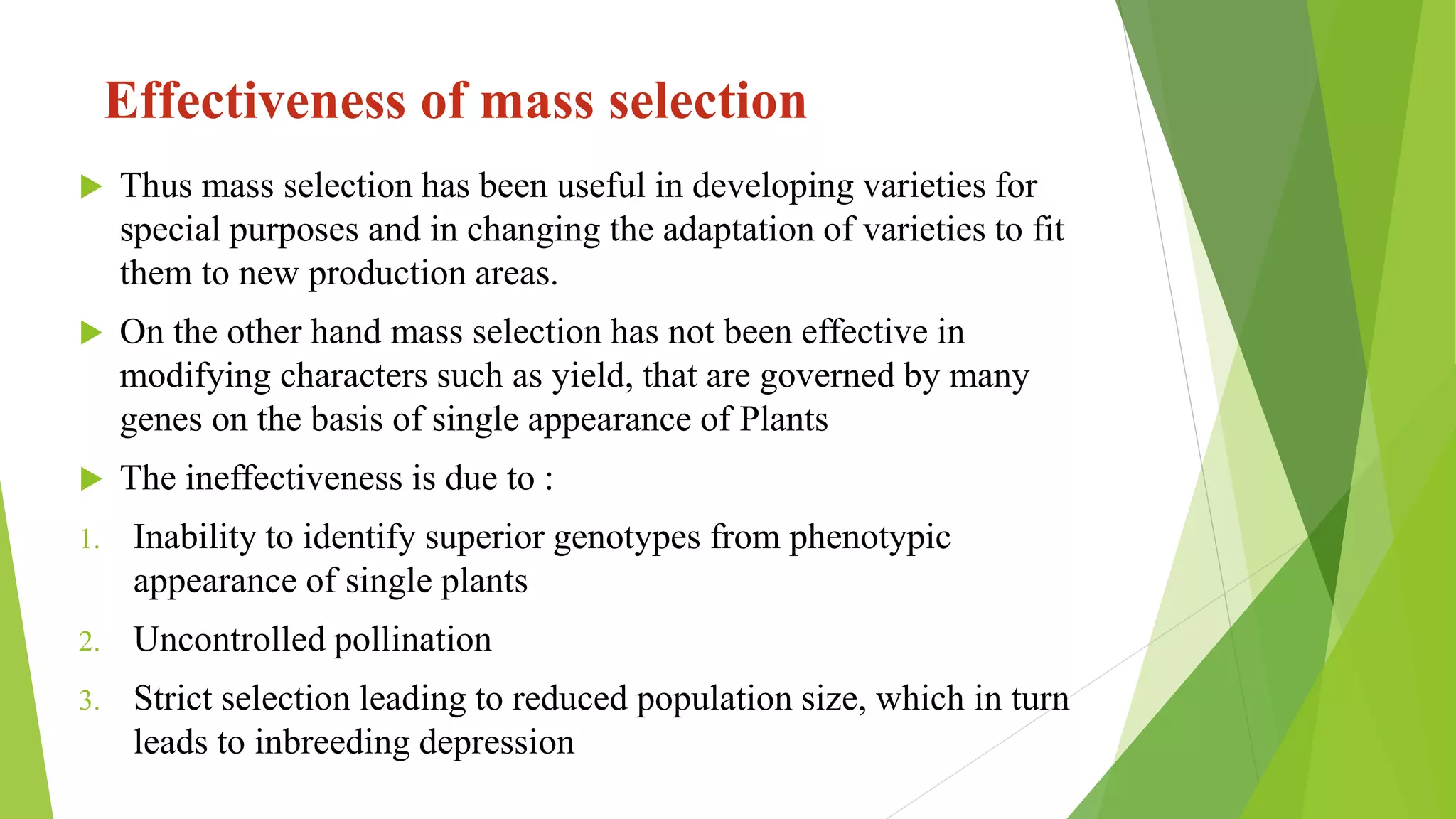  Thus mass selection has been useful in developing varieties for
special purposes and in changing the adaptation of varieties to fit
them to new production areas.
 On the other hand mass selection has not been effective in
modifying characters such as yield, that are governed by many
genes on the basis of single appearance of Plants
 The ineffectiveness is due to :
1. Inability to identify superior genotypes from phenotypic
appearance of single plants
2. Uncontrolled pollination
3. Strict selection leading to reduced population size, which in turn
leads to inbreeding depression
Effectiveness of mass selection
 
