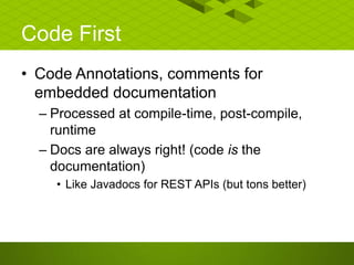 Code First
• Code Annotations, comments for
embedded documentation
– Processed at compile-time, post-compile,
runtime
– Docs are always right! (code is the
documentation)
• Like Javadocs for REST APIs (but tons better)
 