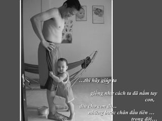 … thì hãy giúp ta  giống như cách ta đã nắm tay con,  dìu cho con đi…  những bước chân đầu tiên …  trong đời… 