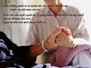Con không phải tỏ ra buồn bã, bất hạnh, hay bó tay  trước sự già nua của ta! Con chỉ cần ngồi cạnh ta, cố gắng hiểu những điều tốt đẹp nhất mà ta đã làm cho con…  ngay từ khi con mới được sinh ra .  