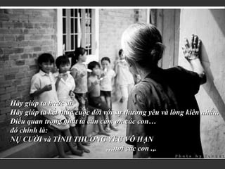 Hãy giúp ta bước đi. Hãy giúp ta kết thúc cuộc đời với sự thương yêu và lòng kiên nhẫn. Điều quan trọng nhất ta cần cám ơn các con… đó chính là: NỤ CƯỜI và TÌNH THƯƠNG YÊU VÔ HẠN … nơi các con .,. 