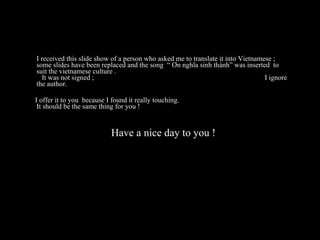 I received this slide show of a person who asked me to translate it into Vietnamese ; some slides have been replaced and the song  “ Ơn nghĩa sinh thành” was inserted  to suit the vietnamese culture .  It was not signed ;  I ignore the author.  I offer it to you  because I found it really touching. It should be the same thing for you !   Have a nice day to you ! 