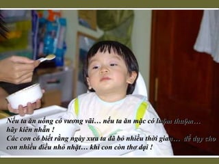 Nếu ta ăn uống có vương vãi… nếu ta ăn mặc có luộm thuộm…  hãy kiên nhẫn !  Các con có biết rằng ngày xưa ta đã bỏ nhiều thời gian…  để dạy cho con nhiều điều nhỏ nhặt… khi con còn thơ dại !     