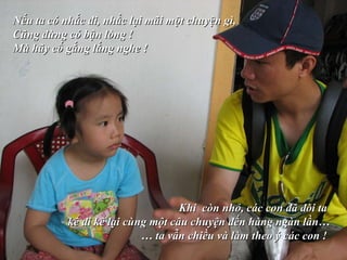 Nếu ta có nhắc đi, nhắc lại mãi một chuyện gì,  Cũng đừng có bận lòng !  Mà hãy cố gắng lắng nghe !   Khi  còn nhỏ, các con đã đòi ta  kể đi kể lại cùng một câu chuyện đến hàng ngàn lần… …  ta vẫn chiều và làm theo ý các con !   