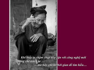 Khi thấy ta chậm chạp tiếp cận với công nghệ mới  … đừng chê trách ta …  …mà hãy cho ta thời gian để tìm hiểu…   