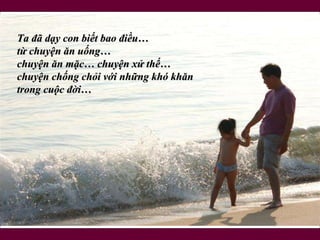 Ta đã dạy con biết bao điều…  từ chuyện ăn uống…  chuyện ăn mặc… chuyện xử thế… chuyện chống chỏi với những khó khăn  trong cuộc đời… 