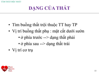 TÂM THẤT ĐỘC NHẤT
13
DẠNG CỦA THẤT
• Tìm buồng thất trội thuộc TT hay TP
• Vị trí buồng thất phụ : mặt cắt dưới sườn
• ở phía trước --> dạng thất phải
• ở phía sau --> dạng thất trái
• Vị trí cơ trụ
 