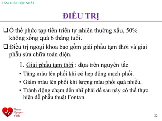 TÂM THẤT ĐỘC NHẤT
22
ĐIỀU TRỊ
❑Ở thể phức tạp tiến triển tự nhiên thường xấu, 50%
không sống quá 6 tháng tuổi.
❑Điều trị ngoại khoa bao gồm giải phẫu tạm thời và giải
phẫu sửa chữa toàn diện.
1. Giải phẫu tạm thời : dựa trên nguyên tắc
• Tăng máu lên phổi khi có hẹp động mạch phổi.
• Giảm máu lên phổi khi lượng máu phổi quá nhiều.
• Tránh động chạm đến nhĩ phải để sau này có thể thực
hiện dễ phẫu thuật Fontan.
 