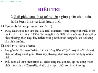 TÂM THẤT ĐỘC NHẤT
23
ĐIỀU TRỊ
2.Giải phẫu sửa chữa toàn diện : giúp phân chia tuần
hoàn toàn thân và tuần hoàn phổi.
❑ Tạo vách thất (septum ventriculaire)
• Dùng Dacron để tạo tâm thất độc nhất thành hai ngăn riêng biệt. Phẫu thuật
do Kirklin thực hiện từ 1956. Tử vong lên tới 50% nên nhiều nơi không thực
hiện phương pháp này. Tuy nhiên những bệnh nhân sống còn, có đời sống
gần bình thường.
❑ Phẫu thuật kiểu Fontan
• Bao gồm bít lỗ van nhĩ-thất phải, vá thông liên nhĩ (nếu có) và nối liền nhĩ
phải với động mạch phổi. Hiện nay phương pháp này được sử dụng nhiều
nhất.
• Điều kiện để thực hiện được là : chức năng thất còn tốt, áp lực động mạch
phổi trung bình < 20mmHg và sức cản mạch phổi còn bình thường.
 