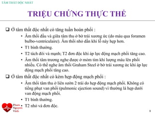 TÂM THẤT ĐỘC NHẤT
8
TRIỆU CHỨNG THỰC THỂ
❑ Ở tâm thất độc nhất có tăng tuần hoàn phổi :
• Âm thổi đầu và giữa tâm thu ở bờ trái xương ức (do máu qua foramen
bulbo-ventriculaire). Âm thổi nhỏ dần khi lỗ này hẹp hơn.
• T1 bình thường.
• T2 tách đôi và mạnh; T2 đơn độc khi áp lực động mạch phổi tăng cao.
• Âm thổi tâm trương nghe được ở mỏm tim khi lượng máu lên phổi
nhiều. Có thể nghe âm thổi Graham Steel ở bờ trái xương ức khi áp lực
động mạch phổi tăng cao.
❑ Ở tâm thất độc nhất có kèm hẹp động mạch phổi :
• Âm thổi tâm thu ở liên sườn 2 trái do hẹp động mạch phổi. Không có
tiếng phụt van phổi (pulmonic ejection sound) vì thường là hẹp dưới
van động mạch phổi.
• T1 bình thường.
• T2 nhỏ và đơn độc.
 