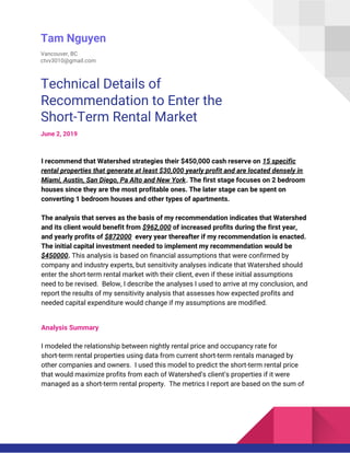  
Tam Nguyen 
Vancouver, BC 
ctvv3010@gmail.com 
Technical Details of 
Recommendation to Enter the 
Short-Term Rental Market 
June 2, 2019 
 
I recommend that Watershed strategies their $450,000 cash reserve on ​15 specific 
rental properties that generate at least $30,000 yearly profit and are located densely in 
Miami, Austin, San Diego, Pa Alto and New York​. The first stage focuses on 2 bedroom 
houses since they are the most profitable ones. The later stage can be spent on 
converting 1 bedroom houses and other types of apartments. 
 
The analysis that serves as the basis of my recommendation indicates that Watershed 
and its client would benefit from ​$962,000​ of increased profits during the first year, 
and yearly profits of ​$872000​ every year thereafter if my recommendation is enacted. 
The initial capital investment needed to implement my recommendation would be 
$450000​.​ ​This analysis is based on financial assumptions that were confirmed by 
company and industry experts, but sensitivity analyses indicate that Watershed should 
enter the short-term rental market with their client, even if these initial assumptions 
need to be revised. Below, I describe the analyses I used to arrive at my conclusion, and 
report the results of my sensitivity analysis that assesses how expected profits and 
needed capital expenditure would change if my assumptions are modified. 
 
Analysis Summary 
 
I modeled the relationship between nightly rental price and occupancy rate for 
short-term rental properties using data from current short-term rentals managed by 
other companies and owners. I used this model to predict the short-term rental price 
that would maximize profits from each of Watershed’s client’s properties if it were 
managed as a short-term rental property. The metrics I report are based on the sum of 
 
 