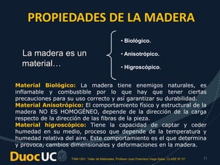 TAM-1201. Taller de Materiales. Profesor Juan Francisco Vega Salas. CLASE Nº 07. 11
PROPIEDADES DE LA MADERA
La madera es un
material…
• Biológico.
• Anisotrópico.
• Higroscópico.
Material Biológico: La madera tiene enemigos naturales, es
inflamable y combustible por lo que hay que tener ciertas
precauciones para su uso correcto y así garantizar su durabilidad.
Material Anisotrópico: El comportamiento físico y estructural de la
madera NO ES HOMOGÉNEO, depende de la dirección de la carga
respecto de la dirección de las fibras de la pieza.
Material higroscópico: Tiene la capacidad de captar y ceder
humedad en su medio, proceso que depende de la temperatura y
humedad relativa del aire. Este comportamiento es el que determina
y provoca, cambios dimensionales y deformaciones en la madera.
 