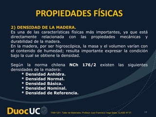 TAM-1201. Taller de Materiales. Profesor Juan Francisco Vega Salas. CLASE Nº 07. 14
2) DENSIDAD DE LA MADERA.
Es una de las características físicas más importantes, ya que está
directamente relacionada con las propiedades mecánicas y
durabilidad de la madera.
En la madera, por ser higroscópica, la masa y el volumen varían con
el contenido de humedad; resulta importante expresar la condición
bajo la cual se obtiene la densidad.
Según la norma chilena NCh 176/2 existen las siguientes
densidades de la madera:
* Densidad Anhidra.
* Densidad Normal.
* Densidad Básica.
* Densidad Nominal.
* Densidad de Referencia.
PROPIEDADES FÍSICAS
 