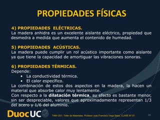 TAM-1201. Taller de Materiales. Profesor Juan Francisco Vega Salas. CLASE Nº 07. 16
4) PROPIEDADES ELÉCTRICAS.
La madera anhidra es un excelente aislante eléctrico, propiedad que
desmedra a medida que aumenta el contenido de humedad.
5) PROPIEDADES ACÚSTICAS.
La madera puede cumplir un rol acústico importante como aislante
ya que tiene la capacidad de amortiguar las vibraciones sonoras.
6) PROPIEDADES TÉRMICAS.
Depende:
• La conductividad térmica.
• El calor específico.
La combinación de estos dos aspectos en la madera, la hacen un
material que absorbe calor muy lentamente.
Con respecto a la dilatación térmica, su efecto es bastante menor,
sin ser despreciable, valores que aproximadamente representan 1/3
del acero y 1/6 del aluminio.
PROPIEDADES FÍSICAS
 