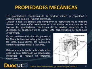 TAM-1201. Taller de Materiales. Profesor Juan Francisco Vega Salas. CLASE Nº 07. 18
PROPIEDADES MECÁNICAS
Las propiedades mecánicas de la madera miden la capacidad o
aptitud para resistir fuerzas externas.
Debido a que las células que componen la estructura de la madera
tienen una orientación preferente en la dirección del crecimiento del
tronco, las propiedades mecánicas de la madera depende de la
dirección de aplicación de la carga. Esta característica se denomina
anisotropía.
Es así como existe la dirección paralela a
las fibras, la dirección radial y tangencial a
las fibras. Estas últimas dos también se
denominan perpendicular a las fibras.
Debido a la anisotropía de la madera, los
ensayos para determinar las propiedades
mecánicas se realizan en diferentes
direcciones.
 