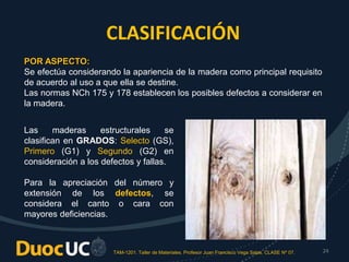 TAM-1201. Taller de Materiales. Profesor Juan Francisco Vega Salas. CLASE Nº 07. 24
CLASIFICACIÓN
POR ASPECTO:
Se efectúa considerando la apariencia de la madera como principal requisito
de acuerdo al uso a que ella se destine.
Las normas NCh 175 y 178 establecen los posibles defectos a considerar en
la madera.
Las maderas estructurales se
clasifican en GRADOS: Selecto (GS),
Primero (G1) y Segundo (G2) en
consideración a los defectos y fallas.
Para la apreciación del número y
extensión de los defectos, se
considera el canto o cara con
mayores deficiencias.
 
