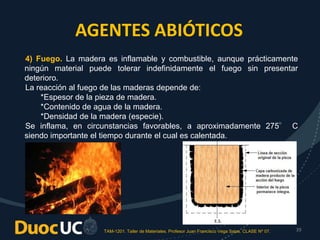 TAM-1201. Taller de Materiales. Profesor Juan Francisco Vega Salas. CLASE Nº 07. 39
AGENTES ABIÓTICOS
4) Fuego. La madera es inflamable y combustible, aunque prácticamente
ningún material puede tolerar indefinidamente el fuego sin presentar
deterioro.
La reacción al fuego de las maderas depende de:
*Espesor de la pieza de madera.
*Contenido de agua de la madera.
*Densidad de la madera (especie).
Se inflama, en circunstancias favorables, a aproximadamente 275° C
siendo importante el tiempo durante el cual es calentada.
 