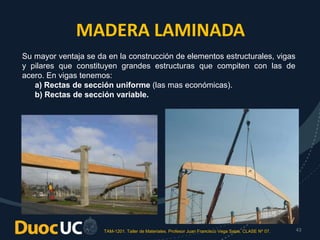 TAM-1201. Taller de Materiales. Profesor Juan Francisco Vega Salas. CLASE Nº 07. 43
MADERA LAMINADA
Su mayor ventaja se da en la construcción de elementos estructurales, vigas
y pilares que constituyen grandes estructuras que compiten con las de
acero. En vigas tenemos:
a) Rectas de sección uniforme (las mas económicas).
b) Rectas de sección variable.
 