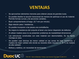 TAM-1201. Taller de Materiales. Profesor Juan Francisco Vega Salas. CLASE Nº 07. 46
VENTAJAS
• Se aprovechan elementos menores para obtener piezas de grandes luces.
• Es posible diseñar la sección transversal de manera de optimizar el uso de material.
Permite formas curvas y de secciones variables.
• Buen comportamiento al fuego. (0,7 mm por minuto).
• Baja relación peso / resistencia.
• Es posible incorporar a las piezas una contraflecha.
• Se mejora la resistencia del conjunto al tener una menor dispersión de defectos.
• Al utilizar madera seca no se presentan problemas de inestabilidad dimensional.
• Las estructuras construidas con este material son desmontables. Es de rápido
montaje en obra.
• Se pueden usar láminas de menor calidad en las zonas de baja resistencia, y
madera de mejor calidad sólo donde se necesita (Sólo requiere un 30 % de madera
de alta calidad).
• Belleza y estética, sin necesidad de terminación.
 