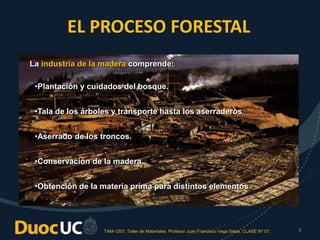TAM-1201. Taller de Materiales. Profesor Juan Francisco Vega Salas. CLASE Nº 07. 6
EL PROCESO FORESTAL
•Plantación y cuidados del bosque.
•Tala de los árboles y transporte hasta los aserraderos.
•Aserrado de los troncos.
•Conservación de la madera.
•Obtención de la materia prima para distintos elementos.
La industria de la madera comprende:
 