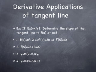 Ex: If f(x)=x 2 +2. Determine the slope of the tangent line to f(x) at x=5. 1. f(x)=x 2 +2 =>f’(x)=2x => f’(5)=10 2. f(5)=25+2=27 3. y=m(x-x 1 )+y 1 4. y=10(x-5)+10 Derivative Applications of tangent line  