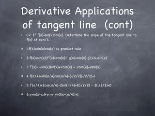 Derivative Applications of tangent line  (cont) Ex: If f(x)=sin(x)cos(x). Determine the slope of the tangent line to f(x) at x=π/4. 1.f(x)=sin(x)cos(x) => product rule 2.f(x)=sin(x);f’(x)=cos(x) | g(x)=cos(x);g’(x)=-sin(x) 3.f’(x)= -sin(x)sin(x)+2cos(x) = 2cos(x)-2sin(x) 4.f(π/4)=sin(π/4)cos(π/4)=(√2/2)(√2/2)=1 5.f’(π/4)=2cos(π/4)-2sin(π/4)=2(√2/2) - 2(√2/2)=0 6.y=m(x-x 1 )+y 1   => y=0[x-(π/4)]+1 