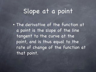 Slope at a point The derivative of the function at a point is the slope of the line tangent to the curve at the point, and is thus equal to the rate of change of the function at that point. 
