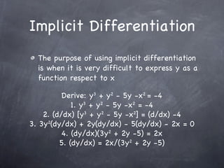 Implicit Differentiation The purpose of using implicit differentiation is when it is very difficult to express y as a function respect to x Derive: y 3  + y 2  - 5y -x 2  = -4 1. y 3  + y 2  - 5y -x 2  = -4 2. (d/dx) [y 3  + y 2  - 5y -x 2 ] = (d/dx) -4 3. 3y 2 (dy/dx) + 2y(dy/dx) - 5(dy/dx) - 2x = 0 4. (dy/dx)(3y 2  + 2y -5) = 2x 5. (dy/dx) = 2x/(3y 2  + 2y -5) 