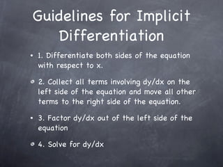 Guidelines for Implicit Differentiation 1. Differentiate both sides of the equation with respect to x. 2. Collect all terms involving dy/dx on the left side of the equation and move all other terms to the right side of the equation. 3. Factor dy/dx out of the left side of the equation 4. Solve for dy/dx 
