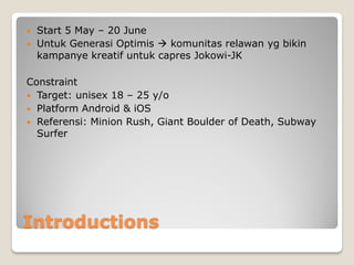 Introductions
 Start 5 May – 20 June
 Untuk Generasi Optimis  komunitas relawan yg bikin
kampanye kreatif untuk capres Jokowi-JK
Constraint
 Target: unisex 18 – 25 y/o
 Platform Android & iOS
 Referensi: Minion Rush, Giant Boulder of Death, Subway
Surfer
 