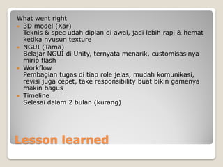 Lesson learned
What went right
 3D model (Xar)
Teknis & spec udah diplan di awal, jadi lebih rapi & hemat
ketika nyusun texture
 NGUI (Tama)
Belajar NGUI di Unity, ternyata menarik, customisasinya
mirip flash
 Workflow
Pembagian tugas di tiap role jelas, mudah komunikasi,
revisi juga cepet, take responsibility buat bikin gamenya
makin bagus
 Timeline
Selesai dalam 2 bulan (kurang)
 