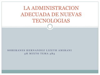 LA ADMINISTRACION
       ADECUADA DE NUEVAS
           TECNOLOGIAS




SOBERANES HERNANDEZ LIZETH AMIRANI
        3H MIXTO TEMA 3B3
 
