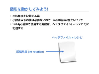 図形を動かしてみよう!
‣ 回転運動をするには…
‣ 現在の回転角度を憶えておかなければならない
‣ 次のコマで現在の回転角度から少し変化させるため
‣ 値を憶えるための仕組み → 「変数 (veriables)」
時間
 