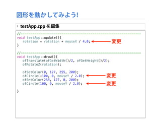 図形を動かしてみよう!
‣ 画面の中心点を求める：画面サイズが変化するたびに計算する
のは面倒 → 便利な関数が存在する!!
‣ ofGetWidth() 画面の幅、ofGetHeight() 画面の高さ
‣ つまり画面の中心点は (ofGetWidth()/2, ofGetHeight()/2)
ofGetWidth()
ofGetHeight()
(ofGetWidth()/2, ofGetHeight()/2)
 