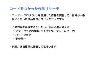 コードをつかった作品リサーチ
‣ コード (= プログラム) を使用した作品を調査して、自分が一番
良いと思った作品をひとつピックアップする
‣ その作品を再現するとしたら、何が必要か考える
‣ ソフトウェアの技術 (ライブラリ、フレームワーク)
‣ ハードウェア
‣ その他…
‣ 来週、各自簡単に発表してもらいます
 