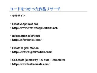 コードをつかった作品リサーチ
‣ 参考サイト
‣ CreativeApplications
‣ http://www.creativeapplications.net/
‣ information aesthetics
‣ http://infosthetics.com/
‣ Create Digital Motion
‣ http://createdigitalmotion.com/
‣ Co.Create ¦ creativity + culture + commerce
‣ http://www.fastcocreate.com/
 